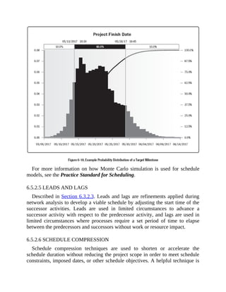 For more information on how Monte Carlo simulation is used for schedule
models, see the Practice Standard for Scheduling.
6.5.2.5 LEADS AND LAGS
Described in Section 6.3.2.3. Leads and lags are refinements applied during
network analysis to develop a viable schedule by adjusting the start time of the
successor activities. Leads are used in limited circumstances to advance a
successor activity with respect to the predecessor activity, and lags are used in
limited circumstances where processes require a set period of time to elapse
between the predecessors and successors without work or resource impact.
6.5.2.6 SCHEDULE COMPRESSION
Schedule compression techniques are used to shorten or accelerate the
schedule duration without reducing the project scope in order to meet schedule
constraints, imposed dates, or other schedule objectives. A helpful technique is
 