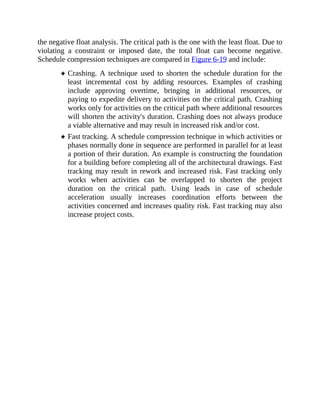 the negative float analysis. The critical path is the one with the least float. Due to
violating a constraint or imposed date, the total float can become negative.
Schedule compression techniques are compared in Figure 6-19 and include:
Crashing. A technique used to shorten the schedule duration for the
least incremental cost by adding resources. Examples of crashing
include approving overtime, bringing in additional resources, or
paying to expedite delivery to activities on the critical path. Crashing
works only for activities on the critical path where additional resources
will shorten the activity's duration. Crashing does not always produce
a viable alternative and may result in increased risk and/or cost.
Fast tracking. A schedule compression technique in which activities or
phases normally done in sequence are performed in parallel for at least
a portion of their duration. An example is constructing the foundation
for a building before completing all of the architectural drawings. Fast
tracking may result in rework and increased risk. Fast tracking only
works when activities can be overlapped to shorten the project
duration on the critical path. Using leads in case of schedule
acceleration usually increases coordination efforts between the
activities concerned and increases quality risk. Fast tracking may also
increase project costs.
 