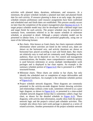 activities with planned dates, durations, milestones, and resources. At a
minimum, the project schedule includes a planned start date and planned finish
date for each activity. If resource planning is done at an early stage, the project
schedule remains preliminary until resource assignments have been confirmed
and scheduled start and finish dates are established. This process usually occurs
no later than the completion of the project management plan (Section 4.2.3.1). A
target project schedule model may also be developed with a defined target start
and target finish for each activity. The project schedule may be presented in
summary form, sometimes referred to as the master schedule or milestone
schedule, or presented in detail. Although a project schedule model can be
presented in tabular form, it is more often presented graphically, using one or
more of the following formats:
Bar charts. Also known as Gantt charts, bar charts represent schedule
information where activities are listed on the vertical axis, dates are
shown on the horizontal axis, and activity durations are shown as
horizontal bars placed according to start and finish dates. Bar charts
are relatively easy to read and are commonly used. Depending on the
audience, float can be depicted or not. For control and management
communications, the broader, more comprehensive summary activity
is used between milestones or across multiple interdependent work
packages and is displayed in bar chart reports. An example is the
summary schedule portion of Figure 6-21 that is presented in a WBS-
structured format.
Milestone charts. These charts are similar to bar charts, but only
identify the scheduled start or completion of major deliverables and
key external interfaces. An example is the milestone schedule portion
of Figure 6-21.
Project schedule network diagrams. These diagrams are commonly
presented in the activity-on-node diagram format showing activities
and relationships without a time scale, sometimes referred to as a pure
logic diagram, as shown in Figure 6-11, or presented in a time-scaled
schedule network diagram format that is sometimes called a logic bar
chart, as shown for the detailed schedule in Figure 6-21. These
diagrams, with activity date information, usually show both the project
network logic and the project's critical path schedule activities. This
example also shows how each work package is planned as a series of
related activities. Another presentation of the project schedule network
 