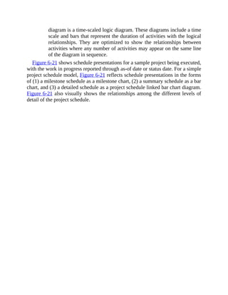 diagram is a time-scaled logic diagram. These diagrams include a time
scale and bars that represent the duration of activities with the logical
relationships. They are optimized to show the relationships between
activities where any number of activities may appear on the same line
of the diagram in sequence.
Figure 6-21 shows schedule presentations for a sample project being executed,
with the work in progress reported through as-of date or status date. For a simple
project schedule model, Figure 6-21 reflects schedule presentations in the forms
of (1) a milestone schedule as a milestone chart, (2) a summary schedule as a bar
chart, and (3) a detailed schedule as a project schedule linked bar chart diagram.
Figure 6-21 also visually shows the relationships among the different levels of
detail of the project schedule.
 