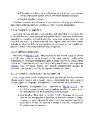 Alternative schedules, such as best-case or worst-case, not resource-
leveled or resource-leveled, or with or without imposed dates; and
Applied schedule reserves.
Schedule data could also include such items as resource histograms, cash-flow
projections, order and delivery schedules, or other relevant information.
6.5.3.4 PROJECT CALENDARS
A project calendar identifies working days and shifts that are available for
scheduled activities. It distinguishes time periods in days or parts of days that are
available to complete scheduled activities from time periods that are not
available for work. A schedule model may require more than one project
calendar to allow for different work periods for some activities to calculate the
project schedule. The project calendars may be updated.
6.5.3.5 CHANGE REQUESTS
Described in Section 4.3.3.4. Modifications to the project scope or project
schedule may result in change requests to the scope baseline, and/or other
components of the project management plan. Change requests are processed for
review and disposition through the Perform Integrated Change Control process
(Section 4.6). Preventive actions may include recommended changes to
eliminate or reduce the probability of negative schedule variances.
6.5.3.6 PROJECT MANAGEMENT PLAN UPDATES
Any change to the project management plan goes through the organization's
change control process via a change request. Components that may require a
change request for the project management plan include but are not limited to:
Schedule management plan. Described in Section 6.1.3.1. The
schedule management plan may be updated to reflect a change in the
way the schedule was developed and will be managed.
Cost baseline. Described in Section 7.3.3.1. Changes to the cost
baseline are incorporated in response to approved changes in scope,
resources, or cost estimates. In some cases, cost variances can be so
severe that a revised cost baseline is needed to provide a realistic basis
for performance measurement.
 