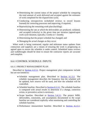Determining the current status of the project schedule by comparing
the total amount of work delivered and accepted against the estimates
of work completed for the elapsed time cycle;
Conducting retrospectives (scheduled reviews to record lessons
learned) for correcting processes and improving, if required;
Reprioritizing the remaining work plan (backlog);
Determining the rate at which the deliverables are produced, validated,
and accepted (velocity) in the given time per iteration (agreed-upon
work cycle duration, typically 2 weeks or 1 month);
Determining that the project schedule has changed; and
Managing the actual changes as they occur.
When work is being contracted, regular and milestone status updates from
contractors and suppliers are a means of ensuring the work is progressing as
agreed upon to ensure the schedule is under control. Scheduled status reviews
and walkthroughs should be done to ensure the contractor reports are accurate
and complete.
6.6.1 CONTROL SCHEDULE: INPUTS
6.6.1.1 PROJECT MANAGEMENT PLAN
Described in Section 4.2.3.1. Project management plan components include
but are not limited to:
Schedule management plan. Described in Section 6.1.3.1. The
schedule management describes the frequency that the schedule will
be updated, how reserve will be used, and how the schedule will be
controlled.
Schedule baseline. Described in Section 6.5.3.1. The schedule baseline
is compared with actual results to determine if a change, corrective
action, or preventive action is necessary.
Scope baseline. Described in Section 5.4.3.1. The project WBS,
deliverables, constraints, and assumptions documented in the scope
baseline are considered explicitly when monitoring and controlling the
schedule baseline.
Performance measurement baseline. Described in Section 4.2.3.1.
 