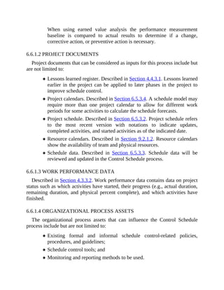 When using earned value analysis the performance measurement
baseline is compared to actual results to determine if a change,
corrective action, or preventive action is necessary.
6.6.1.2 PROJECT DOCUMENTS
Project documents that can be considered as inputs for this process include but
are not limited to:
Lessons learned register. Described in Section 4.4.3.1. Lessons learned
earlier in the project can be applied to later phases in the project to
improve schedule control.
Project calendars. Described in Section 6.5.3.4. A schedule model may
require more than one project calendar to allow for different work
periods for some activities to calculate the schedule forecasts.
Project schedule. Described in Section 6.5.3.2. Project schedule refers
to the most recent version with notations to indicate updates,
completed activities, and started activities as of the indicated date.
Resource calendars. Described in Section 9.2.1.2. Resource calendars
show the availability of team and physical resources.
Schedule data. Described in Section 6.5.3.3. Schedule data will be
reviewed and updated in the Control Schedule process.
6.6.1.3 WORK PERFORMANCE DATA
Described in Section 4.3.3.2. Work performance data contains data on project
status such as which activities have started, their progress (e.g., actual duration,
remaining duration, and physical percent complete), and which activities have
finished.
6.6.1.4 ORGANIZATIONAL PROCESS ASSETS
The organizational process assets that can influence the Control Schedule
process include but are not limited to:
Existing formal and informal schedule control-related policies,
procedures, and guidelines;
Schedule control tools; and
Monitoring and reporting methods to be used.
 