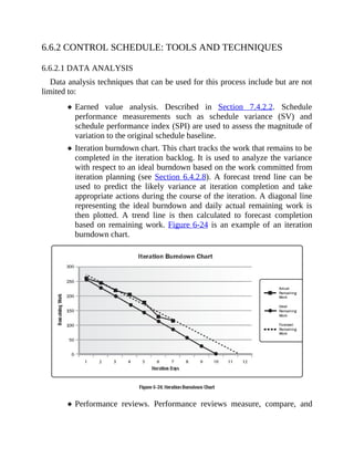 6.6.2 CONTROL SCHEDULE: TOOLS AND TECHNIQUES
6.6.2.1 DATA ANALYSIS
Data analysis techniques that can be used for this process include but are not
limited to:
Earned value analysis. Described in Section 7.4.2.2. Schedule
performance measurements such as schedule variance (SV) and
schedule performance index (SPI) are used to assess the magnitude of
variation to the original schedule baseline.
Iteration burndown chart. This chart tracks the work that remains to be
completed in the iteration backlog. It is used to analyze the variance
with respect to an ideal burndown based on the work committed from
iteration planning (see Section 6.4.2.8). A forecast trend line can be
used to predict the likely variance at iteration completion and take
appropriate actions during the course of the iteration. A diagonal line
representing the ideal burndown and daily actual remaining work is
then plotted. A trend line is then calculated to forecast completion
based on remaining work. Figure 6-24 is an example of an iteration
burndown chart.
Performance reviews. Performance reviews measure, compare, and
 