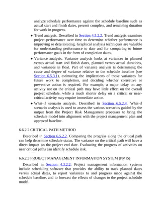 analyze schedule performance against the schedule baseline such as
actual start and finish dates, percent complete, and remaining duration
for work in progress.
Trend analysis. Described in Section 4.5.2.2. Trend analysis examines
project performance over time to determine whether performance is
improving or deteriorating. Graphical analysis techniques are valuable
for understanding performance to date and for comparing to future
performance goals in the form of completion dates.
Variance analysis. Variance analysis looks at variances in planned
versus actual start and finish dates, planned versus actual durations,
and variances in float. Part of variance analysis is determining the
cause and degree of variance relative to the schedule baseline (see
Section 6.5.3.1), estimating the implications of those variances for
future work to completion, and deciding whether corrective or
preventive action is required. For example, a major delay on any
activity not on the critical path may have little effect on the overall
project schedule, while a much shorter delay on a critical or near-
critical activity may require immediate action.
What-if scenario analysis. Described in Section 6.5.2.4. What-if
scenario analysis is used to assess the various scenarios guided by the
output from the Project Risk Management processes to bring the
schedule model into alignment with the project management plan and
approved baseline.
6.6.2.2 CRITICAL PATH METHOD
Described in Section 6.5.2.2. Comparing the progress along the critical path
can help determine schedule status. The variance on the critical path will have a
direct impact on the project end date. Evaluating the progress of activities on
near critical paths can identify schedule risk.
6.6.2.3 PROJECT MANAGEMENT INFORMATION SYSTEM (PMIS)
Described in Section 4.3.2.2. Project management information systems
include scheduling software that provides the ability to track planned dates
versus actual dates, to report variances to and progress made against the
schedule baseline, and to forecast the effects of changes to the project schedule
model.
 