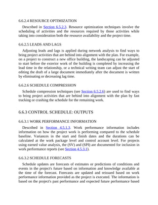6.6.2.4 RESOURCE OPTIMIZATION
Described in Section 6.5.2.3. Resource optimization techniques involve the
scheduling of activities and the resources required by those activities while
taking into consideration both the resource availability and the project time.
6.6.2.5 LEADS AND LAGS
Adjusting leads and lags is applied during network analysis to find ways to
bring project activities that are behind into alignment with the plan. For example,
on a project to construct a new office building, the landscaping can be adjusted
to start before the exterior work of the building is completed by increasing the
lead time in the relationship, or a technical writing team can adjust the start of
editing the draft of a large document immediately after the document is written
by eliminating or decreasing lag time.
6.6.2.6 SCHEDULE COMPRESSION
Schedule compression techniques (see Section 6.5.2.6) are used to find ways
to bring project activities that are behind into alignment with the plan by fast
tracking or crashing the schedule for the remaining work.
6.6.3 CONTROL SCHEDULE: OUTPUTS
6.6.3.1 WORK PERFORMANCE INFORMATION
Described in Section 4.5.1.3. Work performance information includes
information on how the project work is performing compared to the schedule
baseline. Variances in the start and finish dates and the durations can be
calculated at the work package level and control account level. For projects
using earned value analysis, the (SV) and (SPI) are documented for inclusion in
work performance reports (see Section 4.5.3.1).
6.6.3.2 SCHEDULE FORECASTS
Schedule updates are forecasts of estimates or predictions of conditions and
events in the project's future based on information and knowledge available at
the time of the forecast. Forecasts are updated and reissued based on work
performance information provided as the project is executed. The information is
based on the project's past performance and expected future performance based
 