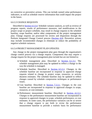 on corrective or preventive actions. This can include earned value performance
indicators, as well as schedule reserve information that could impact the project
in the future.
6.6.3.3 CHANGE REQUESTS
Described in Section 4.3.3.4. Schedule variance analysis, as well as reviews of
progress reports, results of performance measures, and modifications to the
project scope or project schedule, may result in change requests to the schedule
baseline, scope baseline, and/or other components of the project management
plan. Change requests are processed for review and disposition through the
Perform Integrated Change Control process (Section 4.6). Preventive actions
may include recommended changes to eliminate or reduce the probability of
negative schedule variances.
6.6.3.4 PROJECT MANAGEMENT PLAN UPDATES
Any change to the project management plan goes through the organization's
change control process via a change request. Components that may require a
change request for the project management plan include but are not limited to:
Schedule management plan. Described in Section 6.1.3.1. The
schedule management plan may be updated to reflect a change in the
way the schedule is managed.
Schedule baseline. Described in Section 6.5.3.1. Changes to the
schedule baseline are incorporated in response to approved change
requests related to change in project scope, resources, or activity
duration estimates. The schedule baseline may be updated to reflect
changes caused by schedule compression techniques or performance
issues.
Cost baseline. Described in Section 7.3.3.1. Changes to the cost
baseline are incorporated in response to approved changes in scope,
resources, or cost estimates.
Performance measurement baseline. Described in Section 4.2.3.1.
Changes to the performance measurement baseline are incorporated in
response to approved changes in scope, schedule performance, or cost
estimates. In some cases, the performance variances can be so severe
that a change request is put forth to revise the performance
measurement baseline to provide a realistic basis for performance
 