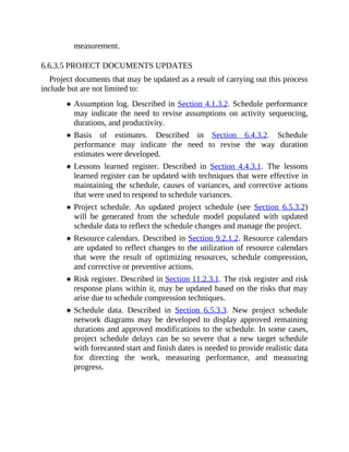 measurement.
6.6.3.5 PROJECT DOCUMENTS UPDATES
Project documents that may be updated as a result of carrying out this process
include but are not limited to:
Assumption log. Described in Section 4.1.3.2. Schedule performance
may indicate the need to revise assumptions on activity sequencing,
durations, and productivity.
Basis of estimates. Described in Section 6.4.3.2. Schedule
performance may indicate the need to revise the way duration
estimates were developed.
Lessons learned register. Described in Section 4.4.3.1. The lessons
learned register can be updated with techniques that were effective in
maintaining the schedule, causes of variances, and corrective actions
that were used to respond to schedule variances.
Project schedule. An updated project schedule (see Section 6.5.3.2)
will be generated from the schedule model populated with updated
schedule data to reflect the schedule changes and manage the project.
Resource calendars. Described in Section 9.2.1.2. Resource calendars
are updated to reflect changes to the utilization of resource calendars
that were the result of optimizing resources, schedule compression,
and corrective or preventive actions.
Risk register. Described in Section 11.2.3.1. The risk register and risk
response plans within it, may be updated based on the risks that may
arise due to schedule compression techniques.
Schedule data. Described in Section 6.5.3.3. New project schedule
network diagrams may be developed to display approved remaining
durations and approved modifications to the schedule. In some cases,
project schedule delays can be so severe that a new target schedule
with forecasted start and finish dates is needed to provide realistic data
for directing the work, measuring performance, and measuring
progress.
 