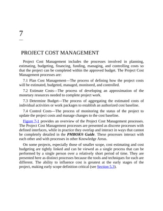 7
PROJECT COST MANAGEMENT
Project Cost Management includes the processes involved in planning,
estimating, budgeting, financing, funding, managing, and controlling costs so
that the project can be completed within the approved budget. The Project Cost
Management processes are:
7.1 Plan Cost Management—The process of defining how the project costs
will be estimated, budgeted, managed, monitored, and controlled.
7.2 Estimate Costs—The process of developing an approximation of the
monetary resources needed to complete project work.
7.3 Determine Budget—The process of aggregating the estimated costs of
individual activities or work packages to establish an authorized cost baseline.
7.4 Control Costs—The process of monitoring the status of the project to
update the project costs and manage changes to the cost baseline.
Figure 7-1 provides an overview of the Project Cost Management processes.
The Project Cost Management processes are presented as discrete processes with
defined interfaces, while in practice they overlap and interact in ways that cannot
be completely detailed in the PMBOK® Guide. These processes interact with
each other and with processes in other Knowledge Areas.
On some projects, especially those of smaller scope, cost estimating and cost
budgeting are tightly linked and can be viewed as a single process that can be
performed by a single person over a relatively short period of time. They are
presented here as distinct processes because the tools and techniques for each are
different. The ability to influence cost is greatest at the early stages of the
project, making early scope definition critical (see Section 5.3).
 