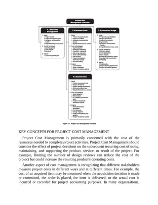 KEY CONCEPTS FOR PROJECT COST MANAGEMENT
Project Cost Management is primarily concerned with the cost of the
resources needed to complete project activities. Project Cost Management should
consider the effect of project decisions on the subsequent recurring cost of using,
maintaining, and supporting the product, service, or result of the project. For
example, limiting the number of design reviews can reduce the cost of the
project but could increase the resulting product's operating costs.
Another aspect of cost management is recognizing that different stakeholders
measure project costs in different ways and at different times. For example, the
cost of an acquired item may be measured when the acquisition decision is made
or committed, the order is placed, the item is delivered, or the actual cost is
incurred or recorded for project accounting purposes. In many organizations,
 