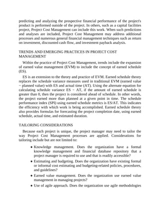 predicting and analyzing the prospective financial performance of the project's
product is performed outside of the project. In others, such as a capital facilities
project, Project Cost Management can include this work. When such predictions
and analyses are included, Project Cost Management may address additional
processes and numerous general financial management techniques such as return
on investment, discounted cash flow, and investment payback analysis.
TRENDS AND EMERGING PRACTICES IN PROJECT COST
MANAGEMENT
Within the practice of Project Cost Management, trends include the expansion
of earned value management (EVM) to include the concept of earned schedule
(ES).
ES is an extension to the theory and practice of EVM. Earned schedule theory
replaces the schedule variance measures used in traditional EVM (earned value
− planned value) with ES and actual time (AT). Using the alternate equation for
calculating schedule variance ES − AT, if the amount of earned schedule is
greater than 0, then the project is considered ahead of schedule. In other words,
the project earned more than planned at a given point in time. The schedule
performance index (SPI) using earned schedule metrics is ES/AT. This indicates
the efficiency with which work is being accomplished. Earned schedule theory
also provides formulas for forecasting the project completion date, using earned
schedule, actual time, and estimated duration.
TAILORING CONSIDERATIONS
Because each project is unique, the project manager may need to tailor the
way Project Cost Management processes are applied. Considerations for
tailoring include but are not limited to:
Knowledge management. Does the organization have a formal
knowledge management and financial database repository that a
project manager is required to use and that is readily accessible?
Estimating and budgeting. Does the organization have existing formal
or informal cost estimating and budgeting-related policies, procedures,
and guidelines?
Earned value management. Does the organization use earned value
management in managing projects?
Use of agile approach. Does the organization use agile methodologies
 