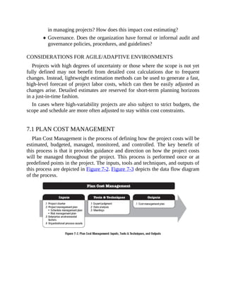 in managing projects? How does this impact cost estimating?
Governance. Does the organization have formal or informal audit and
governance policies, procedures, and guidelines?
CONSIDERATIONS FOR AGILE/ADAPTIVE ENVIRONMENTS
Projects with high degrees of uncertainty or those where the scope is not yet
fully defined may not benefit from detailed cost calculations due to frequent
changes. Instead, lightweight estimation methods can be used to generate a fast,
high-level forecast of project labor costs, which can then be easily adjusted as
changes arise. Detailed estimates are reserved for short-term planning horizons
in a just-in-time fashion.
In cases where high-variability projects are also subject to strict budgets, the
scope and schedule are more often adjusted to stay within cost constraints.
7.1 PLAN COST MANAGEMENT
Plan Cost Management is the process of defining how the project costs will be
estimated, budgeted, managed, monitored, and controlled. The key benefit of
this process is that it provides guidance and direction on how the project costs
will be managed throughout the project. This process is performed once or at
predefined points in the project. The inputs, tools and techniques, and outputs of
this process are depicted in Figure 7-2. Figure 7-3 depicts the data flow diagram
of the process.
 