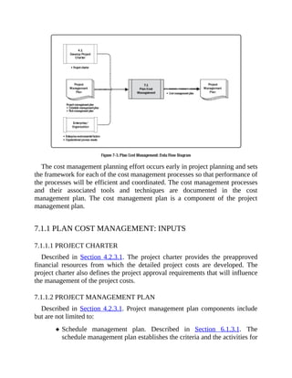 The cost management planning effort occurs early in project planning and sets
the framework for each of the cost management processes so that performance of
the processes will be efficient and coordinated. The cost management processes
and their associated tools and techniques are documented in the cost
management plan. The cost management plan is a component of the project
management plan.
7.1.1 PLAN COST MANAGEMENT: INPUTS
7.1.1.1 PROJECT CHARTER
Described in Section 4.2.3.1. The project charter provides the preapproved
financial resources from which the detailed project costs are developed. The
project charter also defines the project approval requirements that will influence
the management of the project costs.
7.1.1.2 PROJECT MANAGEMENT PLAN
Described in Section 4.2.3.1. Project management plan components include
but are not limited to:
Schedule management plan. Described in Section 6.1.3.1. The
schedule management plan establishes the criteria and the activities for
 