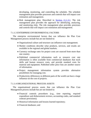 developing, monitoring, and controlling the schedule. The schedule
management plan provides processes and controls that will impact cost
estimation and management.
Risk management plan. Described in Section 11.1.3.1. The risk
management plan provides the approach for identifying, analyzing,
and monitoring risks. The risk management plan provides processes
and controls that will impact cost estimation and management.
7.1.1.3 ENTERPRISE ENVIRONMENTAL FACTORS
The enterprise environmental factors that can influence the Plan Cost
Management process include but are not limited to:
Organizational culture and structure can influence cost management.
Market conditions describe what products, services, and results are
available in the regional and global markets.
Currency exchange rates for project costs are sourced from more than
one country.
Published commercial information such as resource cost rate
information is often available from commercial databases that track
skills and human resource costs, and provide standard costs for
material and equipment. Published seller price lists are another source
of information.
Project management information system provides alternative
possibilities for managing cost.
Productivity differences in different parts of the world can have a large
influence on the cost of projects.
7.1.1.4 ORGANIZATIONAL PROCESS ASSETS
The organizational process assets that can influence the Plan Cost
Management process include but are not limited to:
Financial controls procedures (e.g., time reporting, required
expenditure and disbursement reviews, accounting codes, and standard
contract provisions);
Historical information and lessons learned repository;
Financial databases; and
 