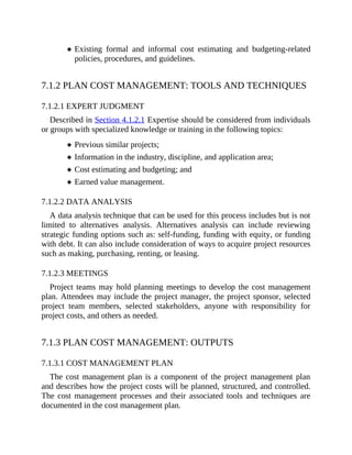 Existing formal and informal cost estimating and budgeting-related
policies, procedures, and guidelines.
7.1.2 PLAN COST MANAGEMENT: TOOLS AND TECHNIQUES
7.1.2.1 EXPERT JUDGMENT
Described in Section 4.1.2.1 Expertise should be considered from individuals
or groups with specialized knowledge or training in the following topics:
Previous similar projects;
Information in the industry, discipline, and application area;
Cost estimating and budgeting; and
Earned value management.
7.1.2.2 DATA ANALYSIS
A data analysis technique that can be used for this process includes but is not
limited to alternatives analysis. Alternatives analysis can include reviewing
strategic funding options such as: self-funding, funding with equity, or funding
with debt. It can also include consideration of ways to acquire project resources
such as making, purchasing, renting, or leasing.
7.1.2.3 MEETINGS
Project teams may hold planning meetings to develop the cost management
plan. Attendees may include the project manager, the project sponsor, selected
project team members, selected stakeholders, anyone with responsibility for
project costs, and others as needed.
7.1.3 PLAN COST MANAGEMENT: OUTPUTS
7.1.3.1 COST MANAGEMENT PLAN
The cost management plan is a component of the project management plan
and describes how the project costs will be planned, structured, and controlled.
The cost management processes and their associated tools and techniques are
documented in the cost management plan.
 