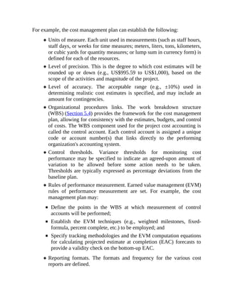 For example, the cost management plan can establish the following:
Units of measure. Each unit used in measurements (such as staff hours,
staff days, or weeks for time measures; meters, liters, tons, kilometers,
or cubic yards for quantity measures; or lump sum in currency form) is
defined for each of the resources.
Level of precision. This is the degree to which cost estimates will be
rounded up or down (e.g., US$995.59 to US$1,000), based on the
scope of the activities and magnitude of the project.
Level of accuracy. The acceptable range (e.g., ±10%) used in
determining realistic cost estimates is specified, and may include an
amount for contingencies.
Organizational procedures links. The work breakdown structure
(WBS) (Section 5.4) provides the framework for the cost management
plan, allowing for consistency with the estimates, budgets, and control
of costs. The WBS component used for the project cost accounting is
called the control account. Each control account is assigned a unique
code or account number(s) that links directly to the performing
organization's accounting system.
Control thresholds. Variance thresholds for monitoring cost
performance may be specified to indicate an agreed-upon amount of
variation to be allowed before some action needs to be taken.
Thresholds are typically expressed as percentage deviations from the
baseline plan.
Rules of performance measurement. Earned value management (EVM)
rules of performance measurement are set. For example, the cost
management plan may:
Define the points in the WBS at which measurement of control
accounts will be performed;
Establish the EVM techniques (e.g., weighted milestones, fixed-
formula, percent complete, etc.) to be employed; and
Specify tracking methodologies and the EVM computation equations
for calculating projected estimate at completion (EAC) forecasts to
provide a validity check on the bottom-up EAC.
Reporting formats. The formats and frequency for the various cost
reports are defined.
 