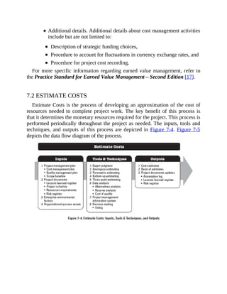 Additional details. Additional details about cost management activities
include but are not limited to:
Description of strategic funding choices,
Procedure to account for fluctuations in currency exchange rates, and
Procedure for project cost recording.
For more specific information regarding earned value management, refer to
the Practice Standard for Earned Value Management – Second Edition [17].
7.2 ESTIMATE COSTS
Estimate Costs is the process of developing an approximation of the cost of
resources needed to complete project work. The key benefit of this process is
that it determines the monetary resources required for the project. This process is
performed periodically throughout the project as needed. The inputs, tools and
techniques, and outputs of this process are depicted in Figure 7-4. Figure 7-5
depicts the data flow diagram of the process.
 
