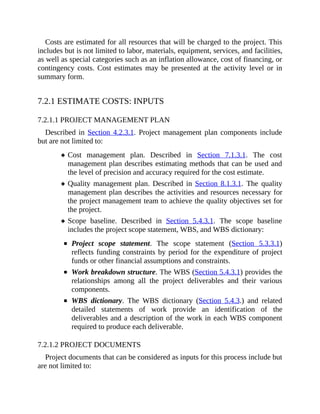 Costs are estimated for all resources that will be charged to the project. This
includes but is not limited to labor, materials, equipment, services, and facilities,
as well as special categories such as an inflation allowance, cost of financing, or
contingency costs. Cost estimates may be presented at the activity level or in
summary form.
7.2.1 ESTIMATE COSTS: INPUTS
7.2.1.1 PROJECT MANAGEMENT PLAN
Described in Section 4.2.3.1. Project management plan components include
but are not limited to:
Cost management plan. Described in Section 7.1.3.1. The cost
management plan describes estimating methods that can be used and
the level of precision and accuracy required for the cost estimate.
Quality management plan. Described in Section 8.1.3.1. The quality
management plan describes the activities and resources necessary for
the project management team to achieve the quality objectives set for
the project.
Scope baseline. Described in Section 5.4.3.1. The scope baseline
includes the project scope statement, WBS, and WBS dictionary:
Project scope statement. The scope statement (Section 5.3.3.1)
reflects funding constraints by period for the expenditure of project
funds or other financial assumptions and constraints.
Work breakdown structure. The WBS (Section 5.4.3.1) provides the
relationships among all the project deliverables and their various
components.
WBS dictionary. The WBS dictionary (Section 5.4.3.) and related
detailed statements of work provide an identification of the
deliverables and a description of the work in each WBS component
required to produce each deliverable.
7.2.1.2 PROJECT DOCUMENTS
Project documents that can be considered as inputs for this process include but
are not limited to:
 