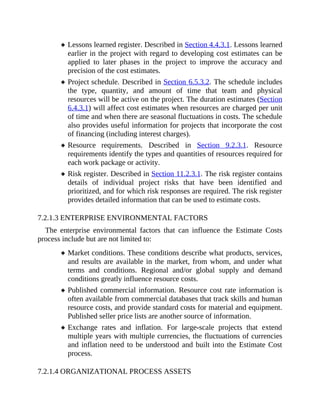 Lessons learned register. Described in Section 4.4.3.1. Lessons learned
earlier in the project with regard to developing cost estimates can be
applied to later phases in the project to improve the accuracy and
precision of the cost estimates.
Project schedule. Described in Section 6.5.3.2. The schedule includes
the type, quantity, and amount of time that team and physical
resources will be active on the project. The duration estimates (Section
6.4.3.1) will affect cost estimates when resources are charged per unit
of time and when there are seasonal fluctuations in costs. The schedule
also provides useful information for projects that incorporate the cost
of financing (including interest charges).
Resource requirements. Described in Section 9.2.3.1. Resource
requirements identify the types and quantities of resources required for
each work package or activity.
Risk register. Described in Section 11.2.3.1. The risk register contains
details of individual project risks that have been identified and
prioritized, and for which risk responses are required. The risk register
provides detailed information that can be used to estimate costs.
7.2.1.3 ENTERPRISE ENVIRONMENTAL FACTORS
The enterprise environmental factors that can influence the Estimate Costs
process include but are not limited to:
Market conditions. These conditions describe what products, services,
and results are available in the market, from whom, and under what
terms and conditions. Regional and/or global supply and demand
conditions greatly influence resource costs.
Published commercial information. Resource cost rate information is
often available from commercial databases that track skills and human
resource costs, and provide standard costs for material and equipment.
Published seller price lists are another source of information.
Exchange rates and inflation. For large-scale projects that extend
multiple years with multiple currencies, the fluctuations of currencies
and inflation need to be understood and built into the Estimate Cost
process.
7.2.1.4 ORGANIZATIONAL PROCESS ASSETS
 