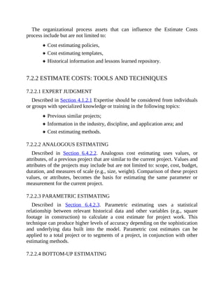 The organizational process assets that can influence the Estimate Costs
process include but are not limited to:
Cost estimating policies,
Cost estimating templates,
Historical information and lessons learned repository.
7.2.2 ESTIMATE COSTS: TOOLS AND TECHNIQUES
7.2.2.1 EXPERT JUDGMENT
Described in Section 4.1.2.1 Expertise should be considered from individuals
or groups with specialized knowledge or training in the following topics:
Previous similar projects;
Information in the industry, discipline, and application area; and
Cost estimating methods.
7.2.2.2 ANALOGOUS ESTIMATING
Described in Section 6.4.2.2. Analogous cost estimating uses values, or
attributes, of a previous project that are similar to the current project. Values and
attributes of the projects may include but are not limited to: scope, cost, budget,
duration, and measures of scale (e.g., size, weight). Comparison of these project
values, or attributes, becomes the basis for estimating the same parameter or
measurement for the current project.
7.2.2.3 PARAMETRIC ESTIMATING
Described in Section 6.4.2.3. Parametric estimating uses a statistical
relationship between relevant historical data and other variables (e.g., square
footage in construction) to calculate a cost estimate for project work. This
technique can produce higher levels of accuracy depending on the sophistication
and underlying data built into the model. Parametric cost estimates can be
applied to a total project or to segments of a project, in conjunction with other
estimating methods.
7.2.2.4 BOTTOM-UP ESTIMATING
 