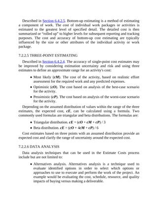 Described in Section 6.4.2.5. Bottom-up estimating is a method of estimating
a component of work. The cost of individual work packages or activities is
estimated to the greatest level of specified detail. The detailed cost is then
summarized or “rolled up” to higher levels for subsequent reporting and tracking
purposes. The cost and accuracy of bottom-up cost estimating are typically
influenced by the size or other attributes of the individual activity or work
package.
7.2.2.5 THREE-POINT ESTIMATING
Described in Section 6.4.2.4. The accuracy of single-point cost estimates may
be improved by considering estimation uncertainty and risk and using three
estimates to define an approximate range for an activity's cost:
Most likely (cM). The cost of the activity, based on realistic effort
assessment for the required work and any predicted expenses.
Optimistic (cO). The cost based on analysis of the best-case scenario
for the activity.
Pessimistic (cP). The cost based on analysis of the worst-case scenario
for the activity.
Depending on the assumed distribution of values within the range of the three
estimates, the expected cost, cE, can be calculated using a formula. Two
commonly used formulas are triangular and beta distributions. The formulas are:
Triangular distribution. cE = (cO + cM + cP) / 3
Beta distribution. cE = (cO + 4cM + cP) / 6
Cost estimates based on three points with an assumed distribution provide an
expected cost and clarify the range of uncertainty around the expected cost.
7.2.2.6 DATA ANALYSIS
Data analysis techniques that can be used in the Estimate Costs process
include but are not limited to:
Alternatives analysis. Alternatives analysis is a technique used to
evaluate identified options in order to select which options or
approaches to use to execute and perform the work of the project. An
example would be evaluating the cost, schedule, resource, and quality
impacts of buying versus making a deliverable.
 