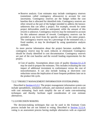 Reserve analysis. Cost estimates may include contingency reserves
(sometimes called contingency allowances) to account for cost
uncertainty. Contingency reserves are the budget within the cost
baseline that is allocated for identified risks. Contingency reserves are
often viewed as the part of the budget intended to address the known-
unknowns that can affect a project. For example, rework for some
project deliverables could be anticipated, while the amount of this
rework is unknown. Contingency reserves may be estimated to account
for this unknown amount of rework. Contingency reserves can be
provided at any level from the specific activity to the entire project.
The contingency reserve may be a percentage of the estimated cost, a
fixed number, or may be developed by using quantitative analysis
methods.
As more precise information about the project becomes available, the
contingency reserve may be used, reduced, or eliminated. Contingency
should be clearly identified in cost documentation. Contingency reserves
are part of the cost baseline and the overall funding requirements for the
project.
Cost of quality. Assumptions about costs of quality (Section 8.1.2.3)
may be used to prepare the estimates. This includes evaluating the cost
impact of additional investment in conformance versus the cost of
nonconformance. It can also include looking at short-term cost
reductions versus the implication of more frequent problems later on in
the product life cycle.
7.2.2.7 PROJECT MANAGEMENT INFORMATION SYSTEM (PMIS)
Described in Section 4.3.2.2. The project management information system can
include spreadsheets, simulation software, and statistical analysis tools to assist
with cost estimating. Such tools simplify the use of some cost-estimating
techniques and thereby facilitate rapid consideration of cost estimate
alternatives.
7.2.2.8 DECISION MAKING
The decision-making techniques that can be used in the Estimate Costs
process include but are not limited to voting. Described in Section 5.2.2.4,
voting is an assessment process having multiple alternatives with an expected
 