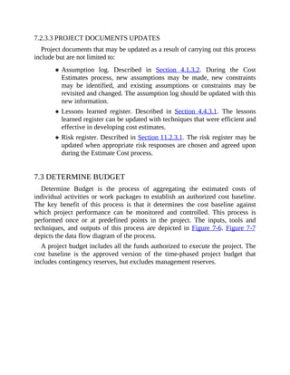 7.2.3.3 PROJECT DOCUMENTS UPDATES
Project documents that may be updated as a result of carrying out this process
include but are not limited to:
Assumption log. Described in Section 4.1.3.2. During the Cost
Estimates process, new assumptions may be made, new constraints
may be identified, and existing assumptions or constraints may be
revisited and changed. The assumption log should be updated with this
new information.
Lessons learned register. Described in Section 4.4.3.1. The lessons
learned register can be updated with techniques that were efficient and
effective in developing cost estimates.
Risk register. Described in Section 11.2.3.1. The risk register may be
updated when appropriate risk responses are chosen and agreed upon
during the Estimate Cost process.
7.3 DETERMINE BUDGET
Determine Budget is the process of aggregating the estimated costs of
individual activities or work packages to establish an authorized cost baseline.
The key benefit of this process is that it determines the cost baseline against
which project performance can be monitored and controlled. This process is
performed once or at predefined points in the project. The inputs, tools and
techniques, and outputs of this process are depicted in Figure 7-6. Figure 7-7
depicts the data flow diagram of the process.
A project budget includes all the funds authorized to execute the project. The
cost baseline is the approved version of the time-phased project budget that
includes contingency reserves, but excludes management reserves.
 
