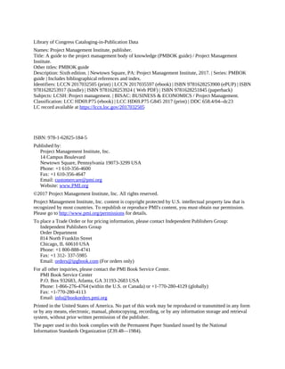 Library of Congress Cataloging-in-Publication Data
Names: Project Management Institute, publisher.
Title: A guide to the project management body of knowledge (PMBOK guide) / Project Management
Institute.
Other titles: PMBOK guide
Description: Sixth edition. | Newtown Square, PA: Project Management Institute, 2017. | Series: PMBOK
guide | Includes bibliographical references and index.
Identifiers: LCCN 2017032505 (print) | LCCN 2017035597 (ebook) | ISBN 9781628253900 (ePUP) | ISBN
9781628253917 (kindle) | ISBN 9781628253924 ( Web PDF) | ISBN 9781628251845 (paperback)
Subjects: LCSH: Project management. | BISAC: BUSINESS & ECONOMICS / Project Management.
Classification: LCC HD69.P75 (ebook) | LCC HD69.P75 G845 2017 (print) | DDC 658.4/04--dc23
LC record available at https://lccn.loc.gov/2017032505
ISBN: 978-1-62825-184-5
Published by:
Project Management Institute, Inc.
14 Campus Boulevard
Newtown Square, Pennsylvania 19073-3299 USA
Phone: +1 610-356-4600
Fax: +1 610-356-4647
Email: customercare@pmi.org
Website: www.PMI.org
©2017 Project Management Institute, Inc. All rights reserved.
Project Management Institute, Inc. content is copyright protected by U.S. intellectual property law that is
recognized by most countries. To republish or reproduce PMI's content, you must obtain our permission.
Please go to http://www.pmi.org/permissions for details.
To place a Trade Order or for pricing information, please contact Independent Publishers Group:
Independent Publishers Group
Order Department
814 North Franklin Street
Chicago, IL 60610 USA
Phone: +1 800-888-4741
Fax: +1 312- 337-5985
Email: orders@ipgbook.com (For orders only)
For all other inquiries, please contact the PMI Book Service Center.
PMI Book Service Center
P.O. Box 932683, Atlanta, GA 31193-2683 USA
Phone: 1-866-276-4764 (within the U.S. or Canada) or +1-770-280-4129 (globally)
Fax: +1-770-280-4113
Email: info@bookorders.pmi.org
Printed in the United States of America. No part of this work may be reproduced or transmitted in any form
or by any means, electronic, manual, photocopying, recording, or by any information storage and retrieval
system, without prior written permission of the publisher.
The paper used in this book complies with the Permanent Paper Standard issued by the National
Information Standards Organization (Z39.48—1984).
 
