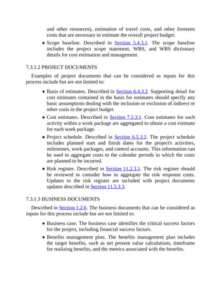 and other resources), estimation of travel costs, and other foreseen
costs that are necessary to estimate the overall project budget.
Scope baseline. Described in Section 5.4.3.1. The scope baseline
includes the project scope statement, WBS, and WBS dictionary
details for cost estimation and management.
7.3.1.2 PROJECT DOCUMENTS
Examples of project documents that can be considered as inputs for this
process include but are not limited to:
Basis of estimates. Described in Section 6.4.3.2. Supporting detail for
cost estimates contained in the basis for estimates should specify any
basic assumptions dealing with the inclusion or exclusion of indirect or
other costs in the project budget.
Cost estimates. Described in Section 7.2.3.1. Cost estimates for each
activity within a work package are aggregated to obtain a cost estimate
for each work package.
Project schedule. Described in Section 6.5.3.2. The project schedule
includes planned start and finish dates for the project's activities,
milestones, work packages, and control accounts. This information can
be used to aggregate costs to the calendar periods in which the costs
are planned to be incurred.
Risk register. Described in Section 11.2.3.1. The risk register should
be reviewed to consider how to aggregate the risk response costs.
Updates to the risk register are included with project documents
updates described in Section 11.5.3.3.
7.3.1.3 BUSINESS DOCUMENTS
Described in Section 1.2.6. The business documents that can be considered as
inputs for this process include but are not limited to:
Business case. The business case identifies the critical success factors
for the project, including financial success factors.
Benefits management plan. The benefits management plan includes
the target benefits, such as net present value calculations, timeframe
for realizing benefits, and the metrics associated with the benefits.
 