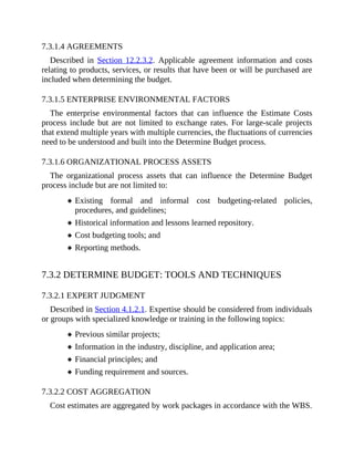 7.3.1.4 AGREEMENTS
Described in Section 12.2.3.2. Applicable agreement information and costs
relating to products, services, or results that have been or will be purchased are
included when determining the budget.
7.3.1.5 ENTERPRISE ENVIRONMENTAL FACTORS
The enterprise environmental factors that can influence the Estimate Costs
process include but are not limited to exchange rates. For large-scale projects
that extend multiple years with multiple currencies, the fluctuations of currencies
need to be understood and built into the Determine Budget process.
7.3.1.6 ORGANIZATIONAL PROCESS ASSETS
The organizational process assets that can influence the Determine Budget
process include but are not limited to:
Existing formal and informal cost budgeting-related policies,
procedures, and guidelines;
Historical information and lessons learned repository.
Cost budgeting tools; and
Reporting methods.
7.3.2 DETERMINE BUDGET: TOOLS AND TECHNIQUES
7.3.2.1 EXPERT JUDGMENT
Described in Section 4.1.2.1. Expertise should be considered from individuals
or groups with specialized knowledge or training in the following topics:
Previous similar projects;
Information in the industry, discipline, and application area;
Financial principles; and
Funding requirement and sources.
7.3.2.2 COST AGGREGATION
Cost estimates are aggregated by work packages in accordance with the WBS.
 