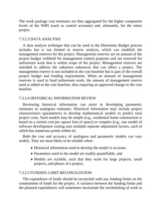 The work package cost estimates are then aggregated for the higher component
levels of the WBS (such as control accounts) and, ultimately, for the entire
project.
7.3.2.3 DATA ANALYSIS
A data analysis technique that can be used in the Determine Budget process
includes but is not limited to reserve analysis, which can establish the
management reserves for the project. Management reserves are an amount of the
project budget withheld for management control purposes and are reserved for
unforeseen work that is within scope of the project. Management reserves are
intended to address the unknown unknowns that can affect a project. The
management reserve is not included in the cost baseline but is part of the overall
project budget and funding requirements. When an amount of management
reserves is used to fund unforeseen work, the amount of management reserve
used is added to the cost baseline, thus requiring an approved change to the cost
baseline.
7.3.2.4 HISTORICAL INFORMATION REVIEW
Reviewing historical information can assist in developing parametric
estimates or analogous estimates. Historical information may include project
characteristics (parameters) to develop mathematical models to predict total
project costs. Such models may be simple (e.g., residential home construction is
based on a certain cost per square foot of space) or complex (e.g., one model of
software development costing uses multiple separate adjustment factors, each of
which has numerous points within it).
Both the cost and accuracy of analogous and parametric models can vary
widely. They are most likely to be reliable when:
Historical information used to develop the model is accurate,
Parameters used in the model are readily quantifiable, and
Models are scalable, such that they work for large projects, small
projects, and phases of a project.
7.3.2.5 FUNDING LIMIT RECONCILIATION
The expenditure of funds should be reconciled with any funding limits on the
commitment of funds for the project. A variance between the funding limits and
the planned expenditures will sometimes necessitate the rescheduling of work to
 