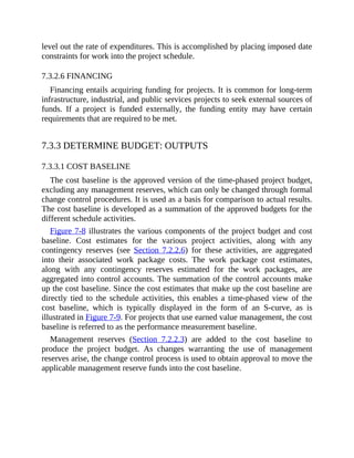 level out the rate of expenditures. This is accomplished by placing imposed date
constraints for work into the project schedule.
7.3.2.6 FINANCING
Financing entails acquiring funding for projects. It is common for long-term
infrastructure, industrial, and public services projects to seek external sources of
funds. If a project is funded externally, the funding entity may have certain
requirements that are required to be met.
7.3.3 DETERMINE BUDGET: OUTPUTS
7.3.3.1 COST BASELINE
The cost baseline is the approved version of the time-phased project budget,
excluding any management reserves, which can only be changed through formal
change control procedures. It is used as a basis for comparison to actual results.
The cost baseline is developed as a summation of the approved budgets for the
different schedule activities.
Figure 7-8 illustrates the various components of the project budget and cost
baseline. Cost estimates for the various project activities, along with any
contingency reserves (see Section 7.2.2.6) for these activities, are aggregated
into their associated work package costs. The work package cost estimates,
along with any contingency reserves estimated for the work packages, are
aggregated into control accounts. The summation of the control accounts make
up the cost baseline. Since the cost estimates that make up the cost baseline are
directly tied to the schedule activities, this enables a time-phased view of the
cost baseline, which is typically displayed in the form of an S-curve, as is
illustrated in Figure 7-9. For projects that use earned value management, the cost
baseline is referred to as the performance measurement baseline.
Management reserves (Section 7.2.2.3) are added to the cost baseline to
produce the project budget. As changes warranting the use of management
reserves arise, the change control process is used to obtain approval to move the
applicable management reserve funds into the cost baseline.
 