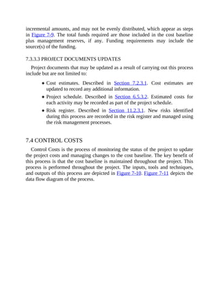 incremental amounts, and may not be evenly distributed, which appear as steps
in Figure 7-9. The total funds required are those included in the cost baseline
plus management reserves, if any. Funding requirements may include the
source(s) of the funding.
7.3.3.3 PROJECT DOCUMENTS UPDATES
Project documents that may be updated as a result of carrying out this process
include but are not limited to:
Cost estimates. Described in Section 7.2.3.1. Cost estimates are
updated to record any additional information.
Project schedule. Described in Section 6.5.3.2. Estimated costs for
each activity may be recorded as part of the project schedule.
Risk register. Described in Section 11.2.3.1. New risks identified
during this process are recorded in the risk register and managed using
the risk management processes.
7.4 CONTROL COSTS
Control Costs is the process of monitoring the status of the project to update
the project costs and managing changes to the cost baseline. The key benefit of
this process is that the cost baseline is maintained throughout the project. This
process is performed throughout the project. The inputs, tools and techniques,
and outputs of this process are depicted in Figure 7-10. Figure 7-11 depicts the
data flow diagram of the process.
 