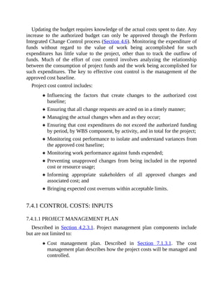 Updating the budget requires knowledge of the actual costs spent to date. Any
increase to the authorized budget can only be approved through the Perform
Integrated Change Control process (Section 4.6). Monitoring the expenditure of
funds without regard to the value of work being accomplished for such
expenditures has little value to the project, other than to track the outflow of
funds. Much of the effort of cost control involves analyzing the relationship
between the consumption of project funds and the work being accomplished for
such expenditures. The key to effective cost control is the management of the
approved cost baseline.
Project cost control includes:
Influencing the factors that create changes to the authorized cost
baseline;
Ensuring that all change requests are acted on in a timely manner;
Managing the actual changes when and as they occur;
Ensuring that cost expenditures do not exceed the authorized funding
by period, by WBS component, by activity, and in total for the project;
Monitoring cost performance to isolate and understand variances from
the approved cost baseline;
Monitoring work performance against funds expended;
Preventing unapproved changes from being included in the reported
cost or resource usage;
Informing appropriate stakeholders of all approved changes and
associated cost; and
Bringing expected cost overruns within acceptable limits.
7.4.1 CONTROL COSTS: INPUTS
7.4.1.1 PROJECT MANAGEMENT PLAN
Described in Section 4.2.3.1. Project management plan components include
but are not limited to:
Cost management plan. Described in Section 7.1.3.1. The cost
management plan describes how the project costs will be managed and
controlled.
 
