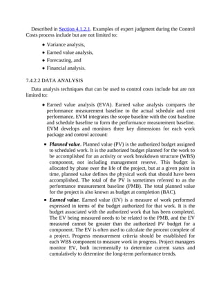 Described in Section 4.1.2.1. Examples of expert judgment during the Control
Costs process include but are not limited to:
Variance analysis,
Earned value analysis,
Forecasting, and
Financial analysis.
7.4.2.2 DATA ANALYSIS
Data analysis techniques that can be used to control costs include but are not
limited to:
Earned value analysis (EVA). Earned value analysis compares the
performance measurement baseline to the actual schedule and cost
performance. EVM integrates the scope baseline with the cost baseline
and schedule baseline to form the performance measurement baseline.
EVM develops and monitors three key dimensions for each work
package and control account:
Planned value. Planned value (PV) is the authorized budget assigned
to scheduled work. It is the authorized budget planned for the work to
be accomplished for an activity or work breakdown structure (WBS)
component, not including management reserve. This budget is
allocated by phase over the life of the project, but at a given point in
time, planned value defines the physical work that should have been
accomplished. The total of the PV is sometimes referred to as the
performance measurement baseline (PMB). The total planned value
for the project is also known as budget at completion (BAC).
Earned value. Earned value (EV) is a measure of work performed
expressed in terms of the budget authorized for that work. It is the
budget associated with the authorized work that has been completed.
The EV being measured needs to be related to the PMB, and the EV
measured cannot be greater than the authorized PV budget for a
component. The EV is often used to calculate the percent complete of
a project. Progress measurement criteria should be established for
each WBS component to measure work in progress. Project managers
monitor EV, both incrementally to determine current status and
cumulatively to determine the long-term performance trends.
 