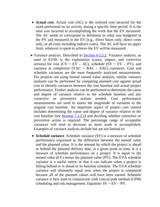 Actual cost. Actual cost (AC) is the realized cost incurred for the
work performed on an activity during a specific time period. It is the
total cost incurred in accomplishing the work that the EV measured.
The AC needs to correspond in definition to what was budgeted in
the PV and measured in the EV (e.g., direct hours only, direct costs
only, or all costs including indirect costs). The AC will have no upper
limit; whatever is spent to achieve the EV will be measured.
Variance analysis. Described in Section 4.5.2.2. Variance analysis, as
used in EVM, is the explanation (cause, impact, and corrective
actions) for cost (CV = EV – AC), schedule (SV = EV – PV), and
variance at completion (VAC = BAC – EAC) variances. Cost and
schedule variances are the most frequently analyzed measurements.
For projects not using formal earned value analysis, similar variance
analyses can be performed by comparing planned cost against actual
cost to identify variances between the cost baseline and actual project
performance. Further analysis can be performed to determine the cause
and degree of variance relative to the schedule baseline and any
corrective or preventive actions needed. Cost performance
measurements are used to assess the magnitude of variation to the
original cost baseline. An important aspect of project cost control
includes determining the cause and degree of variance relative to the
cost baseline (see Section 7.3.3.1) and deciding whether corrective or
preventive action is required. The percentage range of acceptable
variances will tend to decrease as more work is accomplished.
Examples of variance analysis include but are not limited to:
Schedule variance. Schedule variance (SV) is a measure of schedule
performance expressed as the difference between the earned value
and the planned value. It is the amount by which the project is ahead
or behind the planned delivery date, at a given point in time. It is a
measure of schedule performance on a project. It is equal to the
earned value (EV) minus the planned value (PV). The EVA schedule
variance is a useful metric in that it can indicate when a project is
falling behind or is ahead of its baseline schedule. The EVA schedule
variance will ultimately equal zero when the project is completed
because all of the planned values will have been earned. Schedule
variance is best used in conjunction with critical path method (CPM)
scheduling and risk management. Equation: SV = EV – PV.
 