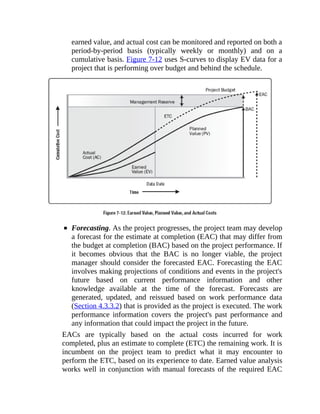 earned value, and actual cost can be monitored and reported on both a
period-by-period basis (typically weekly or monthly) and on a
cumulative basis. Figure 7-12 uses S-curves to display EV data for a
project that is performing over budget and behind the schedule.
Forecasting. As the project progresses, the project team may develop
a forecast for the estimate at completion (EAC) that may differ from
the budget at completion (BAC) based on the project performance. If
it becomes obvious that the BAC is no longer viable, the project
manager should consider the forecasted EAC. Forecasting the EAC
involves making projections of conditions and events in the project's
future based on current performance information and other
knowledge available at the time of the forecast. Forecasts are
generated, updated, and reissued based on work performance data
(Section 4.3.3.2) that is provided as the project is executed. The work
performance information covers the project's past performance and
any information that could impact the project in the future.
EACs are typically based on the actual costs incurred for work
completed, plus an estimate to complete (ETC) the remaining work. It is
incumbent on the project team to predict what it may encounter to
perform the ETC, based on its experience to date. Earned value analysis
works well in conjunction with manual forecasts of the required EAC
 