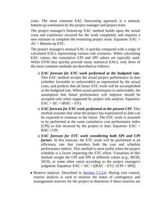 costs. The most common EAC forecasting approach is a manual,
bottom-up summation by the project manager and project team.
The project manager's bottom-up EAC method builds upon the actual
costs and experience incurred for the work completed, and requires a
new estimate to complete the remaining project work. Equation: EAC =
AC + Bottom-up ETC.
The project manager's manual EAC is quickly compared with a range of
calculated EACs representing various risk scenarios. When calculating
EAC values, the cumulative CPI and SPI values are typically used.
While EVM data quickly provide many statistical EACs, only three of
the more common methods are described as follows:
EAC forecast for ETC work performed at the budgeted rate.
This EAC method accepts the actual project performance to date
(whether favorable or unfavorable) as represented by the actual
costs, and predicts that all future ETC work will be accomplished
at the budgeted rate. When actual performance is unfavorable, the
assumption that future performance will improve should be
accepted only when supported by project risk analysis. Equation:
EAC = AC + (BAC – EV).
EAC forecast for ETC work performed at the present CPI. This
method assumes that what the project has experienced to date can
be expected to continue in the future. The ETC work is assumed
to be performed at the same cumulative cost performance index
(CPI) as that incurred by the project to date. Equation: EAC =
BAC / CPI.
EAC forecast for ETC work considering both SPI and CPI
factors. In this forecast, the ETC work will be performed at an
efficiency rate that considers both the cost and schedule
performance indices. This method is most useful when the project
schedule is a factor impacting the ETC effort. Variations of this
method weight the CPI and SPI at different values (e.g., 80/20,
50/50, or some other ratio) according to the project manager's
judgment. Equation: EAC = AC + [(BAC – EV) / (CPI × SPI)].
Reserve analysis. Described in Section 7.2.2.6. During cost control,
reserve analysis is used to monitor the status of contingency and
management reserves for the project to determine if these reserves are
 