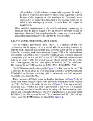 still needed or if additional reserves need to be requested. As work on
the project progresses, these reserves may be used as planned to cover
the cost of risk responses or other contingencies. Conversely, when
opportunities are captured and resulting in cost savings, funds may be
added to the contingency amount, or taken from the project as
margin/profit.
If the identified risks do not occur, the unused contingency reserves may be
removed from the project budget to free up resources for other projects or
operations. Additional risk analysis during the project may reveal a need to
request that additional reserves be added to the project budget.
7.4.2.3 TO-COMPLETE PERFORMANCE INDEX
The to-complete performance index (TCPI) is a measure of the cost
performance that is required to be achieved with the remaining resources in
order to meet a specified management goal, expressed as the ratio of the cost to
finish the outstanding work to the remaining budget. TCPI is the calculated cost
performance index that is achieved on the remaining work to meet a specified
management goal, such as the BAC or the EAC. If it becomes obvious that the
BAC is no longer viable, the project manager should consider the forecasted
EAC. Once approved, the EAC may replace the BAC in the TCPI calculation.
The equation for the TCPI based on the BAC: (BAC – EV) / (BAC – AC).
The TCPI is conceptually displayed in Figure 7-13. The equation for the TCPI
is shown in the lower left as the work remaining (defined as the BAC minus the
EV) divided by the funds remaining (which can be either the BAC minus the
AC, or the EAC minus the AC).
If the cumulative CPI falls below the baseline (as shown in Figure 7-13), all
future work of the project will need to be performed immediately in the range of
the TCPI (BAC) (as reflected in the top line of Figure 7-13) to stay within the
authorized BAC. Whether this level of performance is achievable is a judgment
call based on a number of considerations, including risk, time remaining in the
project, and technical performance. This level of performance is displayed as the
TCPI (EAC) line. The equation for the TCPI is based on the EAC: (BAC – EV) /
(EAC – AC). The EVM formulas are provided in Table 7-1.
 