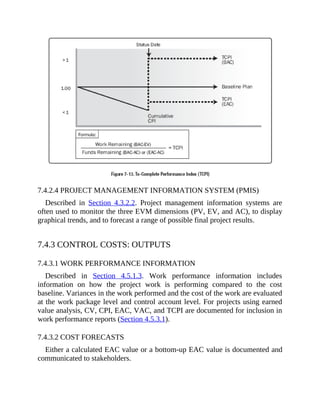 7.4.2.4 PROJECT MANAGEMENT INFORMATION SYSTEM (PMIS)
Described in Section 4.3.2.2. Project management information systems are
often used to monitor the three EVM dimensions (PV, EV, and AC), to display
graphical trends, and to forecast a range of possible final project results.
7.4.3 CONTROL COSTS: OUTPUTS
7.4.3.1 WORK PERFORMANCE INFORMATION
Described in Section 4.5.1.3. Work performance information includes
information on how the project work is performing compared to the cost
baseline. Variances in the work performed and the cost of the work are evaluated
at the work package level and control account level. For projects using earned
value analysis, CV, CPI, EAC, VAC, and TCPI are documented for inclusion in
work performance reports (Section 4.5.3.1).
7.4.3.2 COST FORECASTS
Either a calculated EAC value or a bottom-up EAC value is documented and
communicated to stakeholders.
 