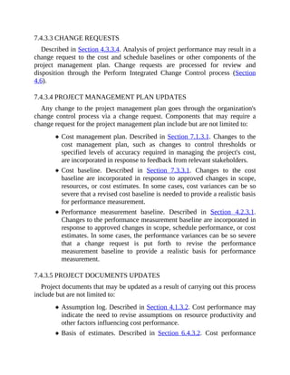 7.4.3.3 CHANGE REQUESTS
Described in Section 4.3.3.4. Analysis of project performance may result in a
change request to the cost and schedule baselines or other components of the
project management plan. Change requests are processed for review and
disposition through the Perform Integrated Change Control process (Section
4.6).
7.4.3.4 PROJECT MANAGEMENT PLAN UPDATES
Any change to the project management plan goes through the organization's
change control process via a change request. Components that may require a
change request for the project management plan include but are not limited to:
Cost management plan. Described in Section 7.1.3.1. Changes to the
cost management plan, such as changes to control thresholds or
specified levels of accuracy required in managing the project's cost,
are incorporated in response to feedback from relevant stakeholders.
Cost baseline. Described in Section 7.3.3.1. Changes to the cost
baseline are incorporated in response to approved changes in scope,
resources, or cost estimates. In some cases, cost variances can be so
severe that a revised cost baseline is needed to provide a realistic basis
for performance measurement.
Performance measurement baseline. Described in Section 4.2.3.1.
Changes to the performance measurement baseline are incorporated in
response to approved changes in scope, schedule performance, or cost
estimates. In some cases, the performance variances can be so severe
that a change request is put forth to revise the performance
measurement baseline to provide a realistic basis for performance
measurement.
7.4.3.5 PROJECT DOCUMENTS UPDATES
Project documents that may be updated as a result of carrying out this process
include but are not limited to:
Assumption log. Described in Section 4.1.3.2. Cost performance may
indicate the need to revise assumptions on resource productivity and
other factors influencing cost performance.
Basis of estimates. Described in Section 6.4.3.2. Cost performance
 