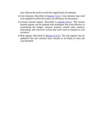 may indicate the need to revisit the original basis of estimates.
Cost estimates. Described in Section 7.2.3.1. Cost estimates may need
to be updated to reflect the actual cost efficiency for the project.
Lessons learned register. Described in Section 4.4.3.1. The lessons
learned register can be updated with techniques that were effective in
maintaining the budget, variance analysis, earned value analysis,
forecasting, and corrective actions that were used to respond to cost
variances.
Risk register. Described in Section 11.2.3.1. The risk register may be
updated if the cost variances have crossed, or are likely to cross, the
cost threshold.
 