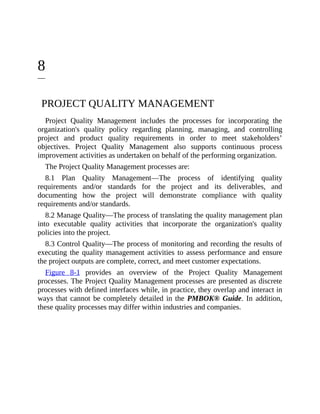 8
PROJECT QUALITY MANAGEMENT
Project Quality Management includes the processes for incorporating the
organization's quality policy regarding planning, managing, and controlling
project and product quality requirements in order to meet stakeholders’
objectives. Project Quality Management also supports continuous process
improvement activities as undertaken on behalf of the performing organization.
The Project Quality Management processes are:
8.1 Plan Quality Management—The process of identifying quality
requirements and/or standards for the project and its deliverables, and
documenting how the project will demonstrate compliance with quality
requirements and/or standards.
8.2 Manage Quality—The process of translating the quality management plan
into executable quality activities that incorporate the organization's quality
policies into the project.
8.3 Control Quality—The process of monitoring and recording the results of
executing the quality management activities to assess performance and ensure
the project outputs are complete, correct, and meet customer expectations.
Figure 8-1 provides an overview of the Project Quality Management
processes. The Project Quality Management processes are presented as discrete
processes with defined interfaces while, in practice, they overlap and interact in
ways that cannot be completely detailed in the PMBOK® Guide. In addition,
these quality processes may differ within industries and companies.
 