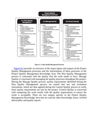 Figure 8-2 provides an overview of the major inputs and outputs of the Project
Quality Management processes and the interrelations of these processes in the
Project Quality Management Knowledge Area. The Plan Quality Management
process is concerned with the quality that the work needs to have. Manage
Quality is concerned with managing the quality processes throughout the project.
During the Manage Quality process, quality requirements identified during the
Plan Quality Management process are turned into test and evaluation
instruments, which are then applied during the Control Quality process to verify
these quality requirements are met by the project. Control Quality is concerned
with comparing the work results with the quality requirements to ensure the
result is acceptable. There are two outputs specific to the Project Quality
Management Knowledge Area that are used by other Knowledge Areas: verified
deliverables and quality reports.
 