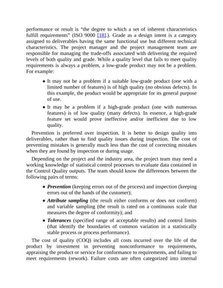 performance or result is “the degree to which a set of inherent characteristics
fulfill requirements” (ISO 9000 [18].). Grade as a design intent is a category
assigned to deliverables having the same functional use but different technical
characteristics. The project manager and the project management team are
responsible for managing the trade-offs associated with delivering the required
levels of both quality and grade. While a quality level that fails to meet quality
requirements is always a problem, a low-grade product may not be a problem.
For example:
It may not be a problem if a suitable low-grade product (one with a
limited number of features) is of high quality (no obvious defects). In
this example, the product would be appropriate for its general purpose
of use.
It may be a problem if a high-grade product (one with numerous
features) is of low quality (many defects). In essence, a high-grade
feature set would prove ineffective and/or inefficient due to low
quality.
Prevention is preferred over inspection. It is better to design quality into
deliverables, rather than to find quality issues during inspection. The cost of
preventing mistakes is generally much less than the cost of correcting mistakes
when they are found by inspection or during usage.
Depending on the project and the industry area, the project team may need a
working knowledge of statistical control processes to evaluate data contained in
the Control Quality outputs. The team should know the differences between the
following pairs of terms:
Prevention (keeping errors out of the process) and inspection (keeping
errors out of the hands of the customer);
Attribute sampling (the result either conforms or does not conform)
and variable sampling (the result is rated on a continuous scale that
measures the degree of conformity); and
Tolerances (specified range of acceptable results) and control limits
(that identify the boundaries of common variation in a statistically
stable process or process performance).
The cost of quality (COQ) includes all costs incurred over the life of the
product by investment in preventing nonconformance to requirements,
appraising the product or service for conformance to requirements, and failing to
meet requirements (rework). Failure costs are often categorized into internal
 