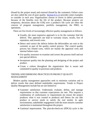 (found by the project team) and external (found by the customer). Failure costs
are also called the cost of poor quality. Section 8.1.2.3 provides some examples
to consider in each area. Organizations choose to invest in defect prevention
because of the benefits over the life of the product. Because projects are
temporary, decisions about the COQ over a product's life cycle are often the
concern of program management, portfolio management, the PMO, or
operations.
There are five levels of increasingly effective quality management as follows:
Usually, the most expensive approach is to let the customer find the
defects. This approach can lead to warranty issues, recalls, loss of
reputation, and rework costs.
Detect and correct the defects before the deliverables are sent to the
customer as part of the quality control process. The control quality
process has related costs, which are mainly the appraisal costs and
internal failure costs.
Use quality assurance to examine and correct the process itself and not
just special defects.
Incorporate quality into the planning and designing of the project and
product.
Create a culture throughout the organization that is aware and
committed to quality in processes and products.
TRENDS AND EMERGING PRACTICES IN PROJECT QUALITY
MANAGEMENT
Modern quality management approaches seek to minimize variation and to
deliver results that meet defined stakeholder requirements. Trends in Project
Quality Management include but are not limited to:
Customer satisfaction. Understand, evaluate, define, and manage
requirements so that customer expectations are met. This requires a
combination of conformance to requirements (to ensure the project
produces what it was created to produce) and fitness for use (the
product or service needs to satisfy the real needs). In agile
environments, stakeholder engagement with the team ensures customer
satisfaction is maintained throughout the project.
Continual improvement. The plan-do-check-act (PDCA) cycle is the
 
