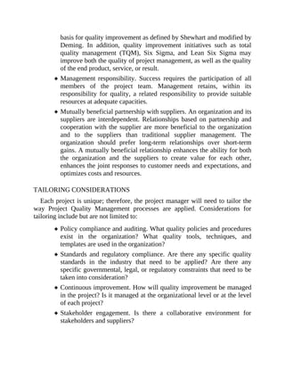 basis for quality improvement as defined by Shewhart and modified by
Deming. In addition, quality improvement initiatives such as total
quality management (TQM), Six Sigma, and Lean Six Sigma may
improve both the quality of project management, as well as the quality
of the end product, service, or result.
Management responsibility. Success requires the participation of all
members of the project team. Management retains, within its
responsibility for quality, a related responsibility to provide suitable
resources at adequate capacities.
Mutually beneficial partnership with suppliers. An organization and its
suppliers are interdependent. Relationships based on partnership and
cooperation with the supplier are more beneficial to the organization
and to the suppliers than traditional supplier management. The
organization should prefer long-term relationships over short-term
gains. A mutually beneficial relationship enhances the ability for both
the organization and the suppliers to create value for each other,
enhances the joint responses to customer needs and expectations, and
optimizes costs and resources.
TAILORING CONSIDERATIONS
Each project is unique; therefore, the project manager will need to tailor the
way Project Quality Management processes are applied. Considerations for
tailoring include but are not limited to:
Policy compliance and auditing. What quality policies and procedures
exist in the organization? What quality tools, techniques, and
templates are used in the organization?
Standards and regulatory compliance. Are there any specific quality
standards in the industry that need to be applied? Are there any
specific governmental, legal, or regulatory constraints that need to be
taken into consideration?
Continuous improvement. How will quality improvement be managed
in the project? Is it managed at the organizational level or at the level
of each project?
Stakeholder engagement. Is there a collaborative environment for
stakeholders and suppliers?
 