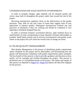 CONSIDERATIONS FOR AGILE/ADAPTIVE ENVIRONMENTS
In order to navigate changes, agile methods call for frequent quality and
review steps built in throughout the project rather than toward the end of the
project.
Recurring retrospectives regularly check on the effectiveness of the quality
processes. They look for the root cause of issues then suggest trials of new
approaches to improve quality. Subsequent retrospectives evaluate any trial
processes to determine if they are working and should be continued or new
adjusting or should be dropped from use.
In order to facilitate frequent, incremental delivery, agile methods focus on
small batches of work, incorporating as many elements of project deliverables as
possible. Small batch systems aim to uncover inconsistencies and quality issues
earlier in the project life cycle when the overall costs of change are lower.
8.1 PLAN QUALITY MANAGEMENT
Plan Quality Management is the process of identifying quality requirements
and/or standards for the project and its deliverables, and documenting how the
project will demonstrate compliance with quality requirements and/or standards.
The key benefit of this process is that it provides guidance and direction on how
quality will be managed and verified throughout the project. This process is
performed once or at predefined points in the project. The inputs and outputs of
this process are depicted in Figure 8.3. Figure 8.4 depicts the data flow diagram
for the process.
 