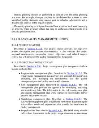 Quality planning should be performed in parallel with the other planning
processes. For example, changes proposed in the deliverables in order to meet
identified quality standards may require cost or schedule adjustments and a
detailed risk analysis of the impact to plans.
The quality planning techniques discussed here are those used most frequently
on projects. There are many others that may be useful on certain projects or in
specific application areas.
8.1.1 PLAN QUALITY MANAGEMENT: INPUTS
8.1.1.1 PROJECT CHARTER
Described in Section 4.1.3.1. The project charter provides the high-level
project description and product characteristics. It also contains the project
approval requirements, measurable project objectives, and related success
criteria that will influence the quality management of the project.
8.1.1.2 PROJECT MANAGEMENT PLAN
Described in Section 4.2.3.1. Project management plan components include
but are not limited to:
Requirements management plan. Described in Section 5.1.3.2. The
requirements management plan provides the approach for identifying,
analyzing, and managing the requirements that the quality
management plan and quality metrics will reference.
Risk management plan. Described in Section 11.1.3.1. The risk
management plan provides the approach for identifying, analyzing,
and monitoring risks. The information in the risk management plan
and quality management plan work together to successfully deliver
product and project success.
Stakeholder engagement plan. Described in Section 13.2.3.1. The
stakeholder engagement plan provides the method for documenting the
stakeholders’ needs and expectations that provide the foundation for
quality management.
Scope baseline. Described in Section 5.4.3.1. The WBS along with the
deliverables documented in the project scope statement are considered
 