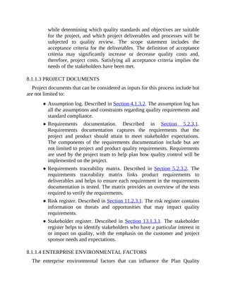 while determining which quality standards and objectives are suitable
for the project, and which project deliverables and processes will be
subjected to quality review. The scope statement includes the
acceptance criteria for the deliverables. The definition of acceptance
criteria may significantly increase or decrease quality costs and,
therefore, project costs. Satisfying all acceptance criteria implies the
needs of the stakeholders have been met.
8.1.1.3 PROJECT DOCUMENTS
Project documents that can be considered as inputs for this process include but
are not limited to:
Assumption log. Described in Section 4.1.3.2. The assumption log has
all the assumptions and constraints regarding quality requirements and
standard compliance.
Requirements documentation. Described in Section 5.2.3.1.
Requirements documentation captures the requirements that the
project and product should attain to meet stakeholder expectations.
The components of the requirements documentation include but are
not limited to project and product quality requirements. Requirements
are used by the project team to help plan how quality control will be
implemented on the project.
Requirements traceability matrix. Described in Section 5.2.3.2. The
requirements traceability matrix links product requirements to
deliverables and helps to ensure each requirement in the requirements
documentation is tested. The matrix provides an overview of the tests
required to verify the requirements.
Risk register. Described in Section 11.2.3.1. The risk register contains
information on threats and opportunities that may impact quality
requirements.
Stakeholder register. Described in Section 13.1.3.1. The stakeholder
register helps to identify stakeholders who have a particular interest in
or impact on quality, with the emphasis on the customer and project
sponsor needs and expectations.
8.1.1.4 ENTERPRISE ENVIRONMENTAL FACTORS
The enterprise environmental factors that can influence the Plan Quality
 